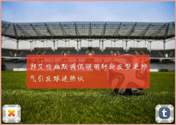 郭艾伦幽默调侃胡明轩新发型更帅气引发球迷热议